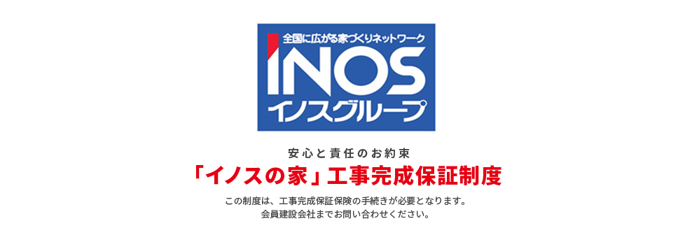 安心と責任のお約束 「イノスの家」工事完成保証制度 この制度は、工事完成保証保険の手続きが必要となります。会員建設会社までお問い合わせください。