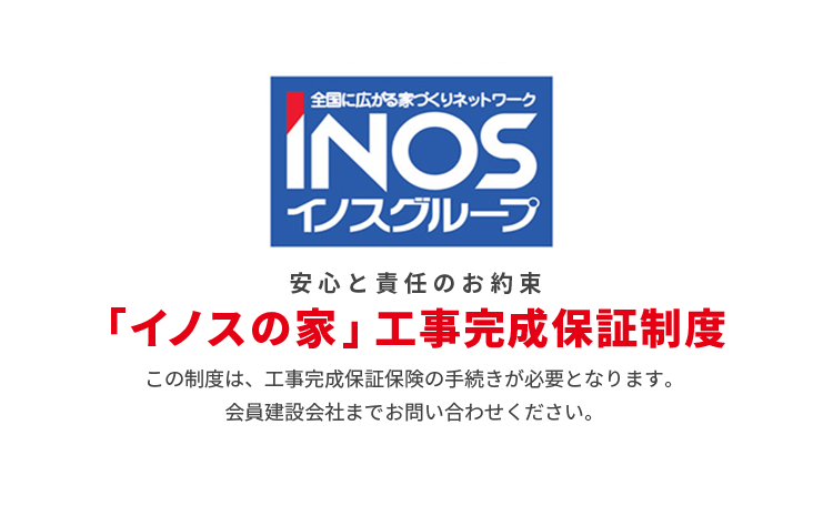 安心と責任のお約束 「イノスの家」工事完成保証制度 この制度は、工事完成保証保険の手続きが必要となります。会員建設会社までお問い合わせください。